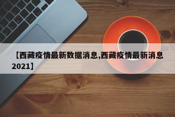 【西藏疫情最新数据消息,西藏疫情最新消息2021】