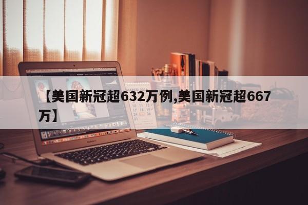 【美国新冠超632万例,美国新冠超667万】