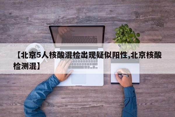 【北京5人核酸混检出现疑似阳性,北京核酸检测混】