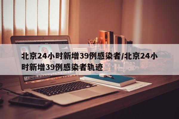 北京24小时新增39例感染者/北京24小时新增39例感染者轨迹
