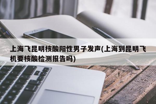 上海飞昆明核酸阳性男子发声(上海到昆明飞机要核酸检测报告吗)