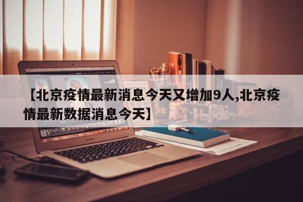 【北京疫情最新消息今天又增加9人,北京疫情最新数据消息今天】