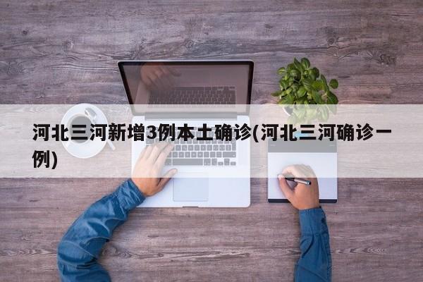 河北三河新增3例本土确诊(河北三河确诊一例)