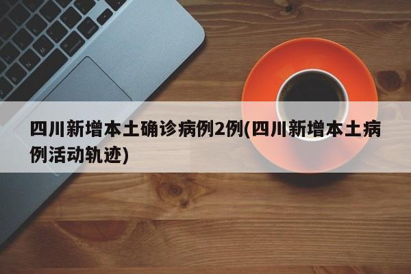 四川新增本土确诊病例2例(四川新增本土病例活动轨迹)