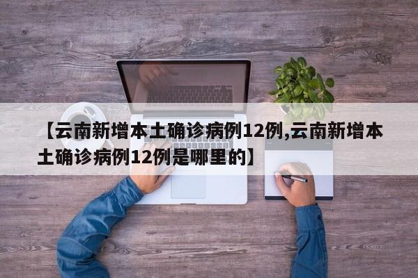 【云南新增本土确诊病例12例,云南新增本土确诊病例12例是哪里的】