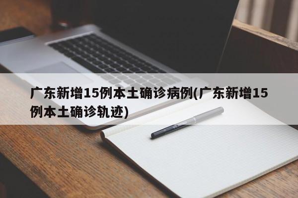 广东新增15例本土确诊病例(广东新增15例本土确诊轨迹)