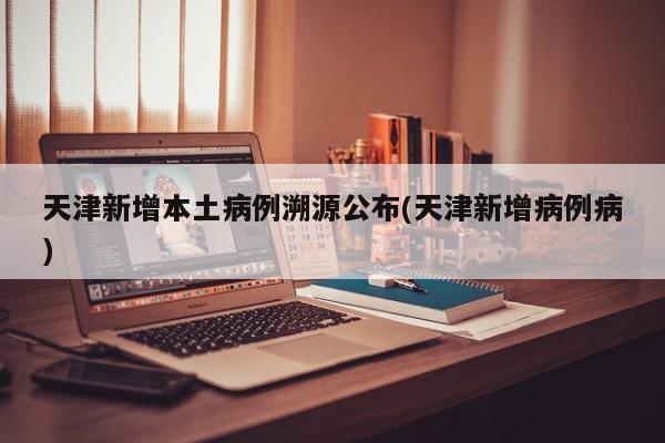 天津新增本土病例溯源公布(天津新增病例病)