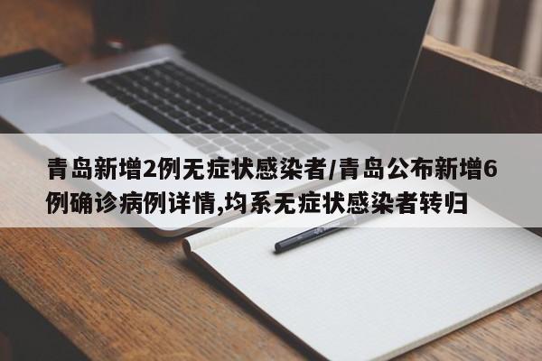 青岛新增2例无症状感染者/青岛公布新增6例确诊病例详情,均系无症状感染者转归