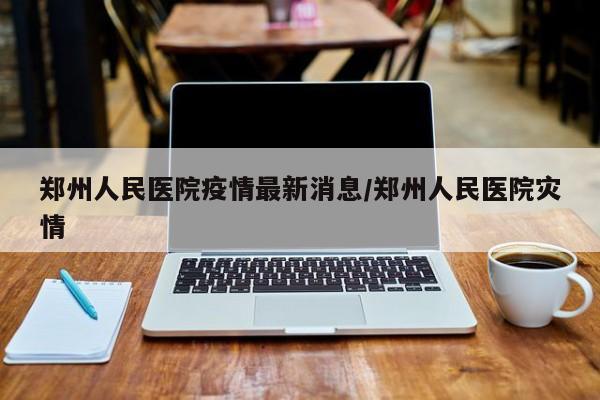郑州人民医院疫情最新消息/郑州人民医院灾情