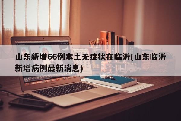 山东新增66例本土无症状在临沂(山东临沂新增病例最新消息)