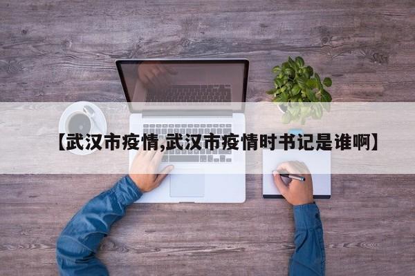 【武汉市疫情,武汉市疫情时书记是谁啊】
