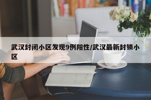 武汉封闭小区发现9例阳性/武汉最新封锁小区