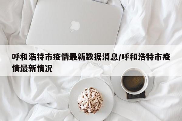 呼和浩特市疫情最新数据消息/呼和浩特市疫情最新情况