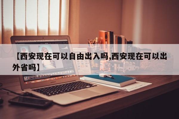 【西安现在可以自由出入吗,西安现在可以出外省吗】