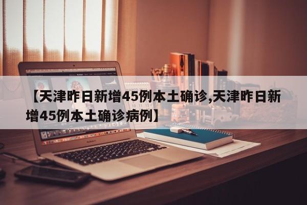 【天津昨日新增45例本土确诊,天津昨日新增45例本土确诊病例】