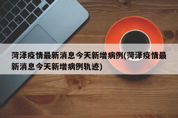 菏泽疫情最新消息今天新增病例(菏泽疫情最新消息今天新增病例轨迹)