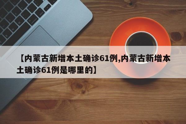 【内蒙古新增本土确诊61例,内蒙古新增本土确诊61例是哪里的】