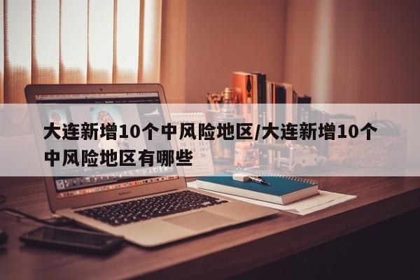 大连新增10个中风险地区/大连新增10个中风险地区有哪些