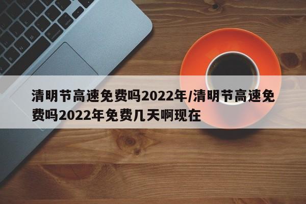 清明节高速免费吗2022年/清明节高速免费吗2022年免费几天啊现在