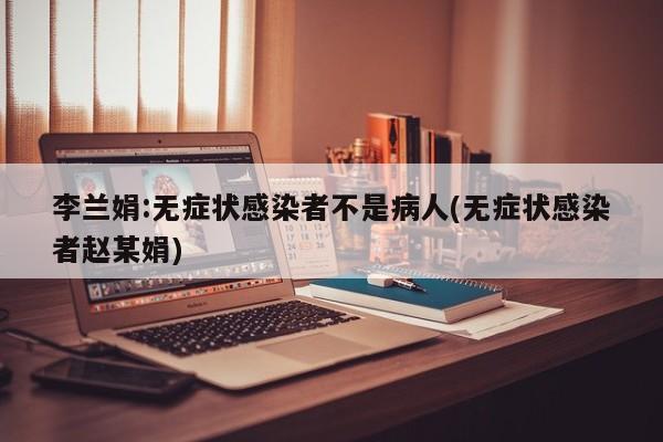 李兰娟:无症状感染者不是病人(无症状感染者赵某娟)