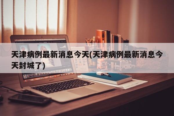 天津病例最新消息今天(天津病例最新消息今天封城了)