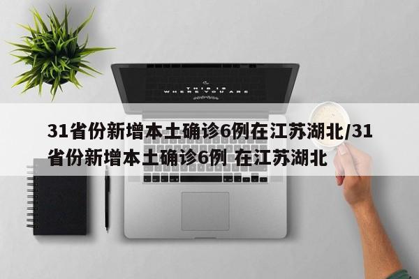 31省份新增本土确诊6例在江苏湖北/31省份新增本土确诊6例 在江苏湖北