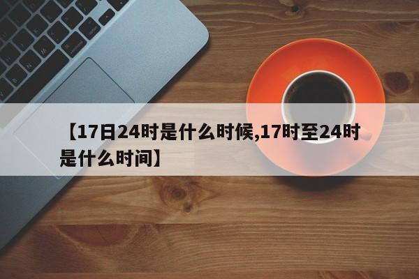 【17日24时是什么时候,17时至24时是什么时间】