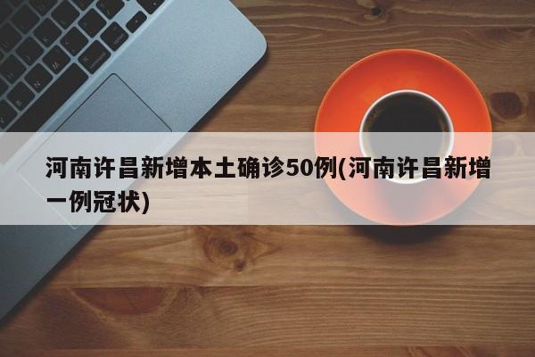 河南许昌新增本土确诊50例(河南许昌新增一例冠状)