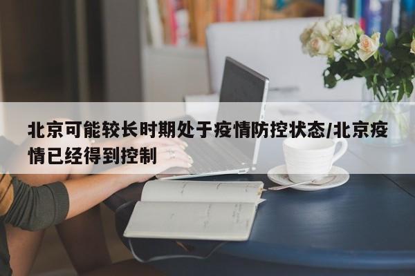 北京可能较长时期处于疫情防控状态/北京疫情已经得到控制