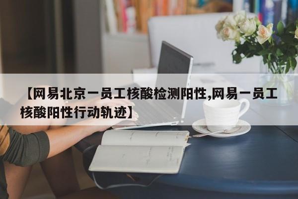【网易北京一员工核酸检测阳性,网易一员工核酸阳性行动轨迹】