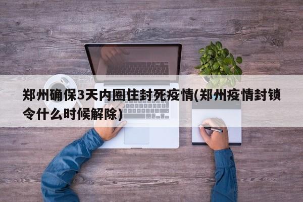 郑州确保3天内圈住封死疫情(郑州疫情封锁令什么时候解除)