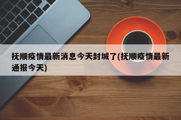抚顺疫情最新消息今天封城了(抚顺疫情最新通报今天)