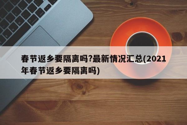 春节返乡要隔离吗?最新情况汇总(2021年春节返乡要隔离吗)