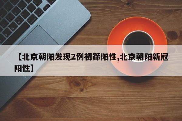 【北京朝阳发现2例初筛阳性,北京朝阳新冠阳性】