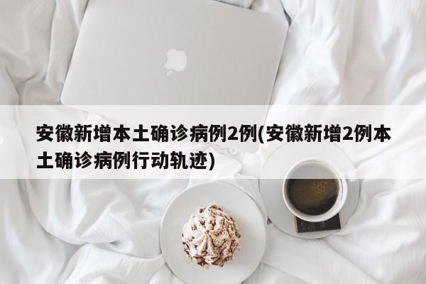 安徽新增本土确诊病例2例(安徽新增2例本土确诊病例行动轨迹)