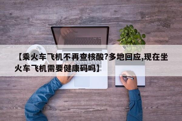 【乘火车飞机不再查核酸?多地回应,现在坐火车飞机需要健康码吗】