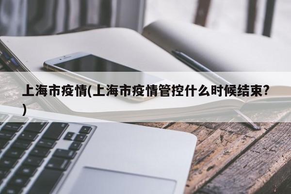 上海市疫情(上海市疫情管控什么时候结束?)
