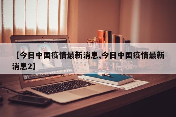 【今日中国疫情最新消息,今日中国疫情最新消息2】