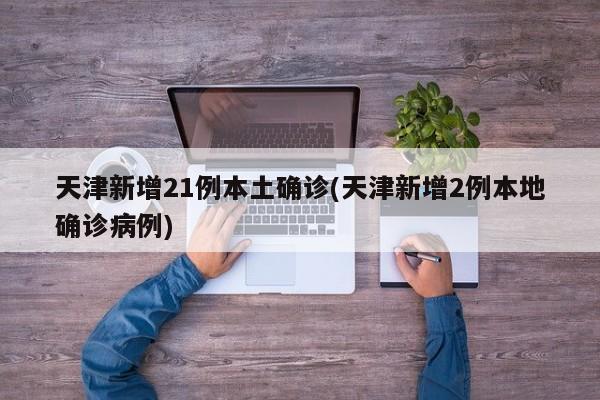 天津新增21例本土确诊(天津新增2例本地确诊病例)