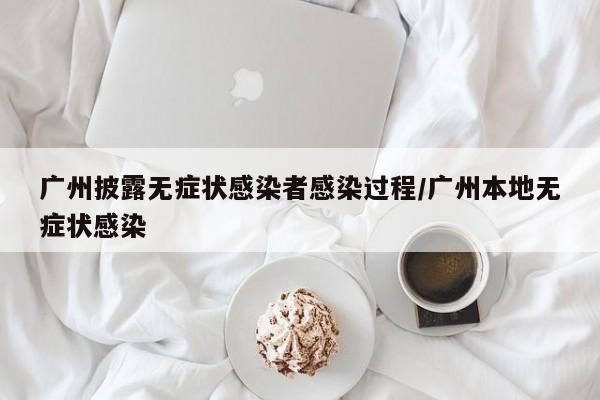 广州披露无症状感染者感染过程/广州本地无症状感染