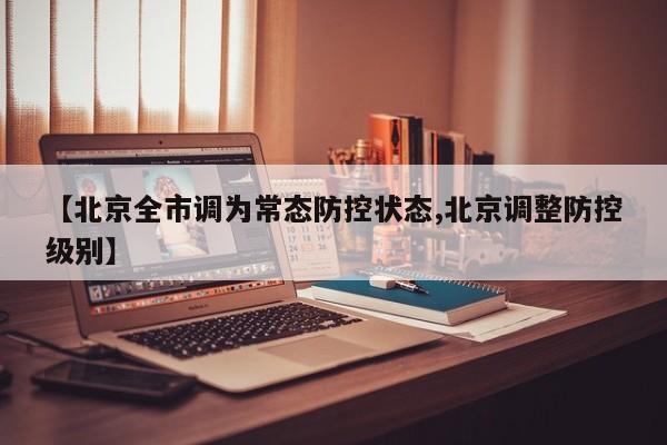 【北京全市调为常态防控状态,北京调整防控级别】