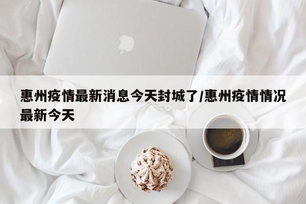惠州疫情最新消息今天封城了/惠州疫情情况最新今天