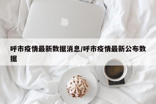 呼市疫情最新数据消息/呼市疫情最新公布数据