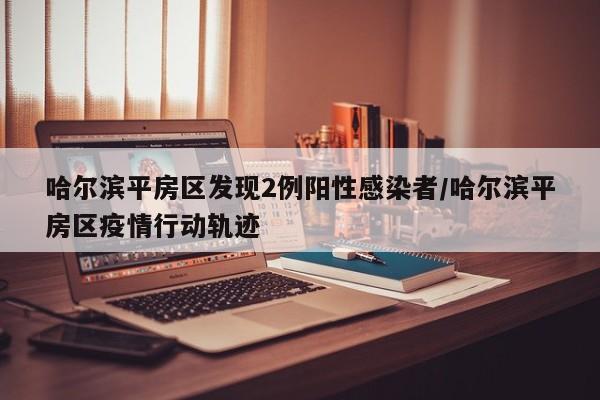 哈尔滨平房区发现2例阳性感染者/哈尔滨平房区疫情行动轨迹