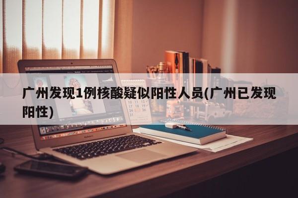 广州发现1例核酸疑似阳性人员(广州已发现阳性)