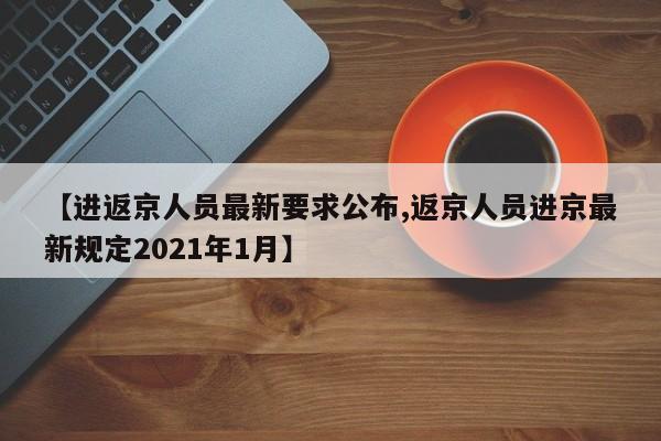 【进返京人员最新要求公布,返京人员进京最新规定2021年1月】