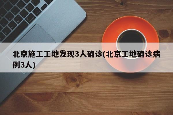 北京施工工地发现3人确诊(北京工地确诊病例3人)