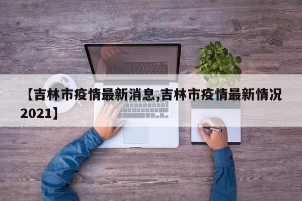 【吉林市疫情最新消息,吉林市疫情最新情况2021】