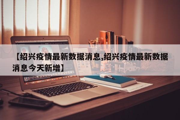 【绍兴疫情最新数据消息,绍兴疫情最新数据消息今天新增】