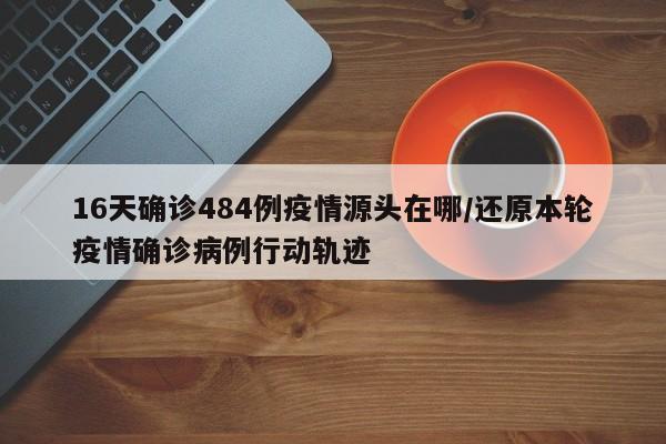 16天确诊484例疫情源头在哪/还原本轮疫情确诊病例行动轨迹